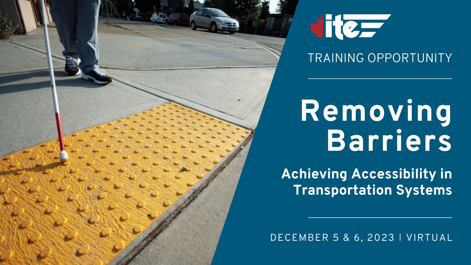 A graphic advertising a virtual training opportunity. On the left is an image of a person with a white cane approaching an intersection with a tactile surface. On the right is text that reads: ITE Canada. Training Opportunity. Removing Barriers. Achieving Accessibility in Transportation Systems. December 5 & 6, 2023. Virtual.